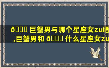 🐎 巨蟹男与哪个星座女zui
配,巨蟹男和 🐘 什么星座女zui
般配